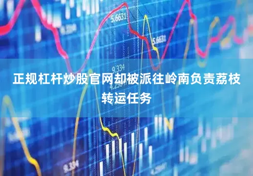 正规杠杆炒股官网却被派往岭南负责荔枝转运任务