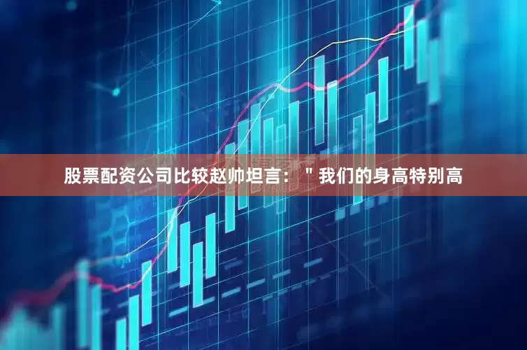 股票配资公司比较赵帅坦言：＂我们的身高特别高